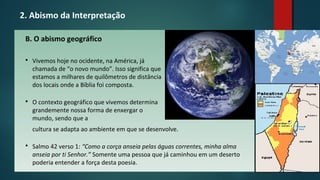2. Abismo da Interpretação
B. O abismo geográfico
 Vivemos hoje no ocidente, na América, já
chamada de “o novo mundo”. Isso significa que
estamos a milhares de quilômetros de distância
dos locais onde a Bíblia foi composta.
 O contexto geográfico que vivemos determina
grandemente nossa forma de enxergar o
mundo, sendo que a
cultura se adapta ao ambiente em que se desenvolve.
 Salmo 42 verso 1: “Como a corça anseia pelas águas correntes, minha alma
anseia por ti Senhor.” Somente uma pessoa que já caminhou em um deserto
poderia entender a força desta poesia.
 