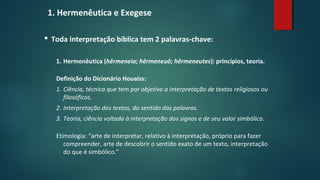 1. Hermenêutica e Exegese
 Toda interpretação bíblica tem 2 palavras-chave:
1. Hermenêutica (hêrmeneia; hêrmeneuô; hêrmeneutes): princípios, teoria.
Definição do Dicionário Houaiss:
1. Ciência, técnica que tem por objetivo a interpretação de textos religiosos ou
filosóficos.
2. Interpretação dos textos, do sentido das palavras.
3. Teoria, ciência voltada à interpretação dos signos e de seu valor simbólico.
Etimologia: “arte de interpretar, relativo à interpretação, próprio para fazer
compreender, arte de descobrir o sentido exato de um texto, interpretação
do que é simbólico.”
 