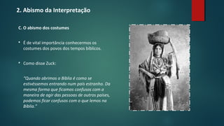 2. Abismo da Interpretação
C. O abismo dos costumes
 É de vital importância conhecermos os
costumes dos povos dos tempos bíblicos.
 Como disse Zuck:
“Quando abrimos a Bíblia é como se
estivéssemos entrando num país estranho. Da
mesma forma que ficamos confusos com a
maneira de agir das pessoas de outros países,
podemos ficar confusos com o que lemos na
Bíblia.”
 