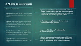 2. Abismo da Interpretação
C. O abismo dos costumes
 Política: Por que Boaz foi até a porta da cidade
falar com os anciãos sobre o terreno de Noemi
(Rt 4:1)?
 Religião: Qual a razão de Deus ter lançado as
10 pragas sobre o Egito? Por que ele enviou
justamente aquelas pragas em vez de outras
(Êxodo capítulos 8 à 11)?
 Leis: Em Colossenses 1:15 a expressão “o
primogênito de toda a criação” significa que
Cristo não é eterno, mas que foi criado?
 Agricultura: Por que Jesus amaldiçoou a
figueira se nem era época de figos (Mc 11:12-
14)?
Negócios comerciais tipicamente aconteciam às portas da
cidade. Então era natural Boaz falar com o outro remidor
mais próximo naquele local, na presença dos anciões da
comunidade, para fins de julgamento pulblico.
As 10 pragas do Egito e sua relação com as
divindades pagãs egípcias
1. Como se pode aceitar que Jesus amaldiçoasse
uma figueira, fazendo-a secar, só por ela não ter
frutos, se nem sequer era a estação dos figos?
Em que sentido é Jesus "o primogênito
de toda a criação"?
 