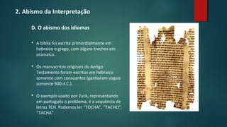 2. Abismo da Interpretação
D. O abismo dos idiomas
 A bíblia foi escrita primordialmente em
hebraico e grego, com alguns trechos em
aramaico.
 Os manuscritos originais do Antigo
Testamento foram escritos em hebraico
somente com consoantes (ganharam vogais
somente 900 d.C.).
 O exemplo usado por Zuck, representando
em português o problema, é a sequência de
letras TCH. Podemos ler “TOCHA”, “TACHO”,
“TACHA”.
 