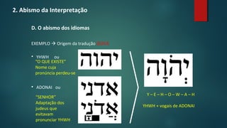 2. Abismo da Interpretação
D. O abismo dos idiomas
EXEMPLO  Origem da tradução JEOVÁ
 YHWH ou
 ADONAI ou
“O QUE EXISTE”
Nome cuja
pronúncia perdeu-se
“SENHOR”
Adaptação dos
judeus que
evitavam
pronunciar YHWH
Y – E – H – O – W – A – H
YHWH + vogais de ADONAI
 