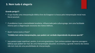3. Nem tudo é alegoria
Grande perigo!!!
 O que facilita uma interpretação bíblica livre da Eisegese é a busca pela interpretação inicial mais
literal possível.
 O problema é que a mentalidade brasileira, influenciada pela cultura grega, tem uma facilidade
imensa para a alegorização excessiva dos textos bíblicos.
 Quem nunca ouviu a frase?
“A bíblia tem várias interpretações, que podem ser verdade dependendo da pessoa que lê!”
 Isso parece super espiritual, porém, é um erro gravíssimo. Com certeza existem algumas passagens
bíblicas que podem ter mais de uma interpretação plausível, no entanto, a grande maioria dos textos
não tem mais de uma possibilidade de interpretação.
 