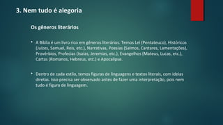 3. Nem tudo é alegoria
Os gêneros literários
 A Bíblia é um livro rico em gêneros literários. Temos Lei (Pentateuco), Históricos
(Juízes, Samuel, Reis, etc.), Narrativas, Poesias (Salmos, Cantares, Lamentações),
Provérbios, Profecias (Isaías, Jeremias, etc.), Evangelhos (Mateus, Lucas, etc.),
Cartas (Romanos, Hebreus, etc.) e Apocalipse.
 Dentro de cada estilo, temos figuras de linguagens e textos literais, com ideias
diretas. Isso precisa ser observado antes de fazer uma interpretação, pois nem
tudo é figura de linguagem.
 