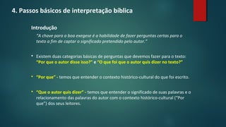 4. Passos básicos de interpretação bíblica
Introdução
“A chave para a boa exegese é a habilidade de fazer perguntas certas para o
texto a fim de captar o significado pretendido pelo autor.”
 Existem duas categorias básicas de perguntas que devemos fazer para o texto:
“Por que o autor disse isso?” e “O que foi que o autor quis dizer no texto?”
 “Por que” - temos que entender o contexto histórico-cultural do que foi escrito.
 “Que o autor quis dizer” - temos que entender o significado de suas palavras e o
relacionamento das palavras do autor com o contexto histórico-cultural (“Por
que”) dos seus leitores.
 