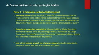 4. Passos básicos de interpretação bíblica
Passo 1  Estudo do contexto histórico geral
 Perguntas-chave: Quem é o autor? Quem são os destinatários? Qual é o
relacionamento entre ambos? Onde os destinatários vivem? Quais são suas
circunstâncias no momento? Que situação histórica levou à composição do
documento? Qual é o propósito do autor? Qual é a preocupação do autor?
 Pesquise em materiais secundários: Manuais bíblicos, Bíblias de estudo,
dicionários bíblicos, livros de Arqueologia Bíblica, introduções ao Antigo
Testamento, introduções ao Novo Testamento, comentários bíblicos, léxicos,
etc., são fontes indispensáveis de pesquisa.
 Leia o livro todo de uma só vez e faça um esboço tentando responder às
perguntas-chave. Não há o que substitua esse passo.
 