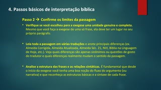 4. Passos básicos de interpretação bíblica
Passo 2  Confirme os limites da passagem
 Verifique se você escolheu para a exegese uma unidade genuína e completa.
Mesmo que você faça a exegese de uma só frase, ela deve ter um lugar no seu
próprio parágrafo.
 Leia toda a passagem em várias traduções e anote principais diferenças (ex.
Almeida Corrigida, Almeida Atualizada, Almeida Séc. 21, NVI, Bíblia na Linguagem
de Hoje, etc.). Veja quais diferenças são apenas sinônimos ou questões de gosto
do tradutor e quais diferenças realmente mudam o sentido da passagem.
 Analise a estrutura das frases e as relações sintáticas. É fundamental que desde
o início da exegese você tenha uma boa noção do fluxo do argumento (ou
narrativa) e que reconheça as estruturas básicas e a sintaxe de cada frase.
 
