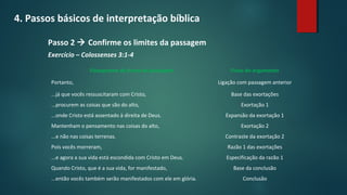 4. Passos básicos de interpretação bíblica
Passo 2  Confirme os limites da passagem
Exercício – Colossenses 3:1-4
Fluxograma de frases da passagem Fluxo do argumento
Portanto, Ligação com passagem anterior
...já que vocês ressuscitaram com Cristo, Base das exortações
...procurem as coisas que são do alto, Exortação 1
...onde Cristo está assentado à direita de Deus. Expansão da exortação 1
Mantenham o pensamento nas coisas do alto, Exortação 2
...e não nas coisas terrenas. Contraste da exortação 2
Pois vocês morreram, Razão 1 das exortações
...e agora a sua vida está escondida com Cristo em Deus. Especificação da razão 1
Quando Cristo, que é a sua vida, for manifestado, Base da conclusão
...então vocês também serão manifestados com ele em glória. Conclusão
 