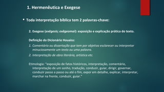 1. Hermenêutica e Exegese
 Toda interpretação bíblica tem 2 palavras-chave:
2. Exegese (exêgesis; exêgeomai): exposição e explicação prática do texto.
Definição do Dicionário Houaiss:
1. Comentário ou dissertação que tem por objetivo esclarecer ou interpretar
minuciosamente um texto ou uma palavra.
2. Interpretação de obra literária, artística etc.
Etimologia: “exposição de fatos históricos, interpretação, comentário,
interpretação de um sonho, tradução, conduzir, guiar, dirigir, governar,
conduzir passo a passo ou até o fim, expor em detalhe, explicar, interpretar,
marchar na frente, conduzir, guiar.”
 