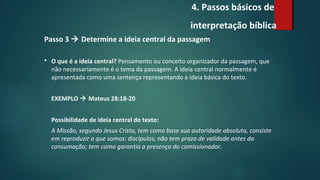 4. Passos básicos de
interpretação bíblica
Passo 3  Determine a ideia central da passagem
 O que é a ideia central? Pensamento ou conceito organizador da passagem, que
não necessariamente é o tema da passagem. A ideia central normalmente é
apresentada como uma sentença representando a ideia básica do texto.
EXEMPLO  Mateus 28:18-20
Possibilidade de ideia central do texto:
A Missão, segundo Jesus Cristo, tem como base sua autoridade absoluta, consiste
em reproduzir o que somos: discípulos; não tem prazo de validade antes da
consumação; tem como garantia a presença do comissionador.
 