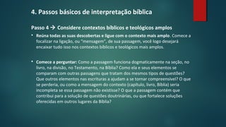 4. Passos básicos de interpretação bíblica
Passo 4  Considere contextos bíblicos e teológicos amplos
 Reúna todas as suas descobertas e ligue com o contexto mais amplo. Comece a
focalizar na ligação, ou “mensagem”, de sua passagem, você logo desejará
encaixar tudo isso nos contextos bíblicos e teológicos mais amplos.
 Comece a perguntar: Como a passagem funciona dogmaticamente na seção, no
livro, na divisão, no Testamento, na Bíblia? Como ela e seus elementos se
comparam com outras passagens que tratam dos mesmos tipos de questões?
Que outros elementos nas escrituras a ajudam a se tornar compreensível? O que
se perderia, ou como a mensagem do contexto (capítulo, livro, Bíblia) seria
incompleta se essa passagem não existisse? O que a passagem contém que
contribui para a solução de questões doutrinárias, ou que fortalece soluções
oferecidas em outros lugares da Bíblia?
 