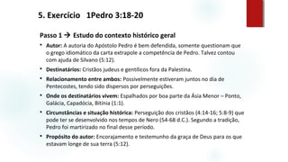 Passo 1  Estudo do contexto histórico geral
 Autor: A autoria do Apóstolo Pedro é bem defendida, somente questionam que
o grego idiomático da carta extrapole a competência de Pedro. Talvez contou
com ajuda de Silvano (5:12).
 Destinatários: Cristãos judeus e gentílicos fora da Palestina.
 Relacionamento entre ambos: Possivelmente estiveram juntos no dia de
Pentecostes, tendo sido dispersos por perseguições.
 Onde os destinatários vivem: Espalhados por boa parte da Ásia Menor – Ponto,
Galácia, Capadócia, Bitínia (1:1).
 Circunstâncias e situação histórica: Perseguição dos cristãos (4:14-16; 5:8-9) que
pode ter se desenvolvido nos tempos de Nero (54-68 d.C.). Segundo a tradição,
Pedro foi martirizado no final desse período.
 Propósito do autor: Encorajamento e testemunho da graça de Deus para os que
estavam longe de sua terra (5:12).
5. Exercício 1Pedro 3:18-20
 
