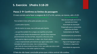 Passo 2  Confirme os limites da passagem
O mais correto seria fazer a exegese de 3:17 a 4:6, vamos, ao menos, até o 3:22:
O fato de não haver conclusão prova que a ideia central não acabou
Fluxograma de frases da passagem Fluxo do argumento
Pois também Cristo sofreu pelos pecados uma vez...
Base da exortação em 3:17 (o
exemplo de Cristo)
...o justo pelos injustos, Autoridade da exortação
...Ele foi morto no corpo, mas vivificado pelo Espírito
Preparação para o comentário
explicativo de Pedro
...no qual Ele também foi e pregou aos espíritos em prisão Comentário de Pedro
...que há muito tempo desobedeceram, quando Deus esperava
pacientemente nos dias de Noé, enquanto a Arca era const.
Detalhamento do comentário
...Nela apenas alguma pessoas, a saber, oito, foram salvas... Detalhamento do comentário
...e isso é representado pelo batismo que agora salva vocês – não a
remoção da sujeira do corpo, mas o compromisso...
Figura de linguagem para
fortalecer o argumento
...por meio da ressurreição de Jesus Cristo, que subiu aos céus e está
à direita de Deus; a Ele estão sujeitos os anjos...
Autoridade do argumento
5. Exercício 1Pedro 3:18-20
 