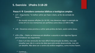 Passo 4  Considere contextos bíblicos e teológicos amplos
 v17 – Argumento: “é melhor sofrer por fazer o bem, se for da vontade de
Deus...”
 No mundo teremos aflições (Jo 16:33), mas devemos seguir o exemplo de
Cristo (Fl 2:5-11) e tentarmos ser perfeitos como Deus o é (Mt 5:48).
 v18 – Devemos estas prontos a sofrer pela prática do bem, assim como Jesus.
 v19 e 20a. – Pedro se interessa em detalhar o assunto e usar algumas figuras
para fortalecer seu argumento.
 Este é um dos versículos de mais difícil interpretação da bíblia, mas vale
ressaltar que não é o cerne da ideia que está sendo desenvolvida, mas sim
um detalhe. Não deve ser o centro da análise exegética, como muitos fazem.
 Continua...
5. Exercício 1Pedro 3:18-20
 