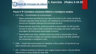 Passo 4  Considere contextos bíblicos e teológicos amplos
 v19 e 20a. – Possibilidades de interpretação:
 Alguns entendem que Noé era uma figura de Cristo no AT, tendo servido de
exemplo à geração ímpia da época, em obediência ao mandamento de Deus,
mesmo em situações adversas da construção da Arca.
 Outros pensam que Cristo, entre sua morte e ressurreição, foi até à prisão
em que os anjos caídos estão, encarnado e ali pregou aos anjos caídos uma
mensagem de vitória pela ressurreição a ocorrer.
 Outros dizem que Jesus, também entre sua morte e ressurreição, foi ao
lugar dos mortos e pregou aos espíritos ímpios da época de Noé, podendo
ter proclamado o evangelho a eles.
 v20b. – Tendo Noé perseverado em obedecer a Deus colheu o fruto de ter sua
vida e família salva, pela perseverança.
 v21 – O dilúvio simboliza o batismo, pois a água trouxe o juízo e o fim do dilúvio
representou a ressurreição da nova vida.
5. Exercício 1Pedro 3:18-20
 