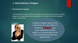 1. Hermenêutica e Exegese
 Hermenêutica X Exegese
“Hermenêutica é como um livro de receitas, com regras de como fazer um bolo;
exegese é a preparação do bolo; exposição é a entrega do bolo para alguém
comer.” Roy B. Zuck
 Perigo!!! A palavra Exegese significa tirar
o significado do texto bíblico e é
contrária à EisegeseEisegese que é
impor significado ao texto
bíblico, ou, interpretação de um
texto atribuindo-lhe ideias do
próprio leitor.
 