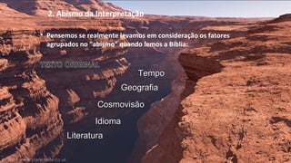 2. Abismo da Interpretação
 Pensemos se realmente levamos em consideração os fatores
agrupados no “abismo” quando lemos a Bíblia:
TempoTempo
IdiomaIdioma
CosmovisãoCosmovisão
LiteraturaLiteratura
GeografiaGeografia
 