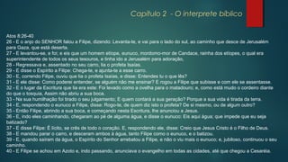 Capítulo 2 - O interprete bíblico
Atos 8:26-40
26 - E o anjo do SENHOR falou a Filipe, dizendo: Levanta-te, e vai para o lado do sul, ao caminho que desce de Jerusalém
para Gaza, que está deserta.
27 - E levantou-se, e foi; e eis que um homem etíope, eunuco, mordomo-mor de Candace, rainha dos etíopes, o qual era
superintendente de todos os seus tesouros, e tinha ido a Jerusalém para adoração,
28 - Regressava e, assentado no seu carro, lia o profeta Isaías.
29 - E disse o Espírito a Filipe: Chega-te, e ajunta-te a esse carro.
30 - E, correndo Filipe, ouviu que lia o profeta Isaías, e disse: Entendes tu o que lês?
31 - E ele disse: Como poderei entender, se alguém não me ensinar? E rogou a Filipe que subisse e com ele se assentasse.
32 - E o lugar da Escritura que lia era este: Foi levado como a ovelha para o matadouro; e, como está mudo o cordeiro diante
do que o tosquia, Assim não abriu a sua boca.
33 - Na sua humilhação foi tirado o seu julgamento; E quem contará a sua geração? Porque a sua vida é tirada da terra.
34 - E, respondendo o eunuco a Filipe, disse: Rogo-te, de quem diz isto o profeta? De si mesmo, ou de algum outro?
35 - Então Filipe, abrindo a sua boca, e começando nesta Escritura, lhe anunciou a Jesus.
36 - E, indo eles caminhando, chegaram ao pé de alguma água, e disse o eunuco: Eis aqui água; que impede que eu seja
batizado?
37 - E disse Filipe: É lícito, se crês de todo o coração. E, respondendo ele, disse: Creio que Jesus Cristo é o Filho de Deus.
38 - E mandou parar o carro, e desceram ambos à água, tanto Filipe como o eunuco, e o batizou.
39 - E, quando saíram da água, o Espírito do Senhor arrebatou a Filipe, e não o viu mais o eunuco; e, jubiloso, continuou o seu
caminho.
40 - E Filipe se achou em Azoto e, indo passando, anunciava o evangelho em todas as cidades, até que chegou a Cesaréia.
 