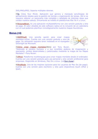 SVG,PNGyJPEG. Soporta múltiples idiomas.
5.Vy (View Your Mind). Aplicación que genera y manipula sencillospas de
pensamiento ideales para la gestión de tiempo y organización de tareas. Útil si se
requiere obtener un panorama más complejo y detallado de distintas ideas que
ronden nuestra cabeza. Únicamente se instala en plataformas Mac Os X y Linux.
6.PersonalBrain. Es una aplicación multiplataforma con una versión gratuita y otra
de pago. El valor añadido de este software radica en la inclusión de un calendario
con el cual podemos planificar cronológicamente nuestros mapas heurísticos.
Bonus (+4)
1.MAPMYself. Una sencilla opción para crear mapas
mentales online. Cuenta con una versión gratuita y otra de
pago. Su utilización requiere tener instalado en el navegador
Silverlight de Microsoft.
2.Cómo crear mapas mentales(libro) por Tony Buzan.
"Dedicado al cerebro humano y a sus increíbles poderes de imaginación y
asociación, ambos desarrollados y potenciados mediante la magia de los Mapas
Mentales"—Tony Buzan.
3.XMind. Plataforma multilenguaje para crear mapas mentales desde el ordenador.
Cuenta con una versión gratuita para uso personal y otra versión profesional para
empresas. Disponible en Windows, Mac Os y Linux. (víaXavi Aznar)
4.MindNode. Una de las mejores opciones para los usuarios de Mac Os (de pago).
Cuenta con una versión para escritorio y otra para dispositivos touch (IPod y
Ipad).
 