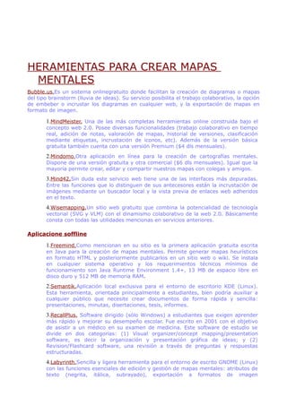HERAMIENTAS PARA CREAR MAPAS
MENTALES
Bubble.us.Es un sistema onlinegratuito donde facilitan la creación de diagramas o mapas
del tipo brainstorm (lluvia de ideas). Su servicio posibilita el trabajo colaborativo, la opción
de embeber o incrustar los diagramas en cualquier web, y la exportación de mapas en
formato de imagen.
1.MindMeister. Una de las más completas herramientas online construida bajo el
concepto web 2.0. Posee diversas funcionalidades (trabajo colaborativo en tiempo
real, adición de notas, valoración de mapas, historial de versiones, clasificación
mediante etiquetas, incrustación de iconos, etc). Además de la versión básica
gratuita también cuenta con una versión Premium ($4 dls mensuales).
2.Mindomo.Otra aplicación en línea para la creación de cartografías mentales.
Dispone de una versión gratuita y otra comercial ($6 dls mensuales). Igual que la
mayoría permite crear, editar y compartir nuestros mapas con colegas y amigos.
3.Mind42.Sin duda este servicio web tiene una de las interfaces más depuradas.
Entre las funciones que lo distinguen de sus antecesores están la incrustación de
imágenes mediante un buscador local y la vista previa de enlaces web adheridos
en el texto.
4.Wisemapping.Un sitio web gratuito que combina la potencialidad de tecnología
vectorial (SVG y VLM) con el dinamismo colaborativo de la web 2.0. Básicamente
consta con todas las utilidades mencionas en servicios anteriores.
Aplicacione soffline
1.Freemind.Como mencionan en su sitio es la primera aplicación gratuita escrita
en Java para la creación de mapas mentales. Permite generar mapas heurísticos
en formato HTML y posteriormente publicarlos en un sitio web o wiki. Se instala
en cualquier sistema operativo y los requerimientos técnicos mínimos de
funcionamiento son Java Runtime Environment 1.4+, 13 MB de espacio libre en
disco duro y 512 MB de memoria RAM.
2.Semantik.Aplicación local exclusiva para el entorno de escritorio KDE (Linux).
Esta herramienta, orientada principalmente a estudiantes, bien podría auxiliar a
cualquier público que necesite crear documentos de forma rápida y sencilla:
presentaciones, minutas, disertaciones, tesis, informes.
3.RecallPlus. Software dirigido (sólo Windows) a estudiantes que exigen aprender
más rápido y mejorar su desempeño escolar. Fue escrito en 2001 con el objetivo
de asistir a un médico en su examen de medicina. Este software de estudio se
divide en dos categorías: (1) Visual organizer/concept mapping/presentation
software, es decir la organización y presentación gráfica de ideas; y (2)
Revision/Flashcard software, una revisión a través de preguntas y respuestas
estructuradas.
4.Labyrinth.Sencilla y ligera herramienta para el entorno de escrito GNOME (Linux)
con las funciones esenciales de edición y gestión de mapas mentales: atributos de
texto (negrita, itálica, subrayado), exportación a formatos de imagen
 
