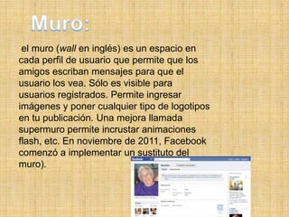 el muro (wall en inglés) es un espacio en
cada perfil de usuario que permite que los
amigos escriban mensajes para que el
usuario los vea. Sólo es visible para
usuarios registrados. Permite ingresar
imágenes y poner cualquier tipo de logotipos
en tu publicación. Una mejora llamada
supermuro permite incrustar animaciones
flash, etc. En noviembre de 2011, Facebook
comenzó a implementar un sustituto del
muro).
 
