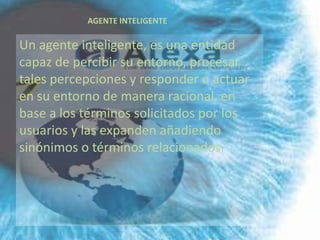 AGENTE INTELIGENTE

Un agente inteligente, es una entidad
capaz de percibir su entorno, procesar
tales percepciones y responder o actuar
en su entorno de manera racional, en
base a los términos solicitados por los
usuarios y las expanden añadiendo
sinónimos o términos relacionados.
 