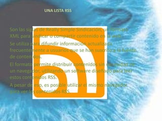 UNA LISTA RSS



Son las siglas de Really Simple Sindicación, un formato
XML para sindicar o compartir contenido en la web.
Se utiliza para difundir información actualizada
frecuentemente a usuarios que se han suscrito a la fuente
de contenidos.
El formato permite distribuir contenidos sin necesidad de
un navegador, utilizando un software diseñado para leer
estos contenidos RSS.
A pesar de eso, es posible utilizar el mismo navegador
para ver los contenidos RSS.
 