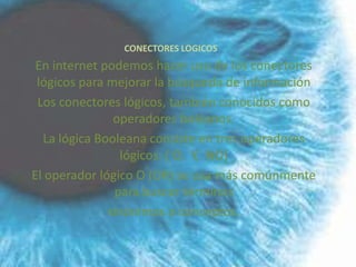 CONECTORES LOGICOS
 En internet podemos hacer uso de los conectores
 lógicos para mejorar la búsqueda de información
 Los conectores lógicos, también conocidos como
               operadores boléanos.
  La lógica Booleana consiste en tres operadores
                lógicos: ( O, Y, NO)
El operador lógico O (OR) se usa más comúnmente
               para buscar términos
              sinónimos o conceptos.
 