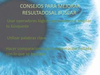 CONSEJOS PARA MEJORAR
        RESULTADOSAL BUSCAR.
 Usar operadores lógicos para reducir o ampliar
tu búsqueda

Utilizar palabras clave .

Hacer comparaciones de la información hallada,
con lo que se buscaba
 