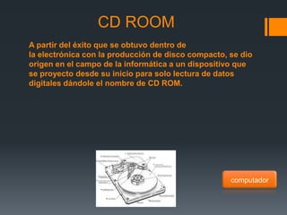 CD ROOM
A partir del éxito que se obtuvo dentro de
la electrónica con la producción de disco compacto, se dio
origen en el campo de la informática a un dispositivo que
se proyecto desde su inicio para solo lectura de datos
digitales dándole el nombre de CD ROM.




                                                    computador
 