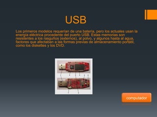 USB
Los primeros modelos requerían de una batería, pero los actuales usan la
energía eléctrica procedente del puerto USB. Estas memorias son
resistentes a los rasguños (externos), al polvo, y algunos hasta al agua,
factores que afectaban a las formas previas de almacenamiento portátil,
como los diskettes y los DVD.




                                                                  computador
 