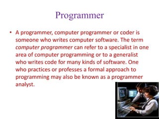 Programmer
• A programmer, computer programmer or coder is
  someone who writes computer software. The term
  computer programmer can refer to a specialist in one
  area of computer programming or to a generalist
  who writes code for many kinds of software. One
  who practices or professes a formal approach to
  programming may also be known as a programmer
  analyst.
 