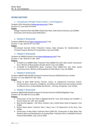 Omar Alani
Ph. D. Civil Engineer
WORK HISTORY
1. Consultant’s Design Team Leader / Civil Engineer
Company: EGIS International (www.egis-group.com) / Qatar
Duration: 21st
June 2015 till Present
Project:
Sewage Treatment Plant (105,000m3
/day)/ Doha West, Public Works Authority, Cost $220Mn
Contractors Joint Venture (Suez & Marubeni)
2. PROJECT MANAGER
Company: MAACO Group (www.maacogroup.com) / Iraq
Duration: 1st
Apr. 2014 till 19th
June 2015
Project:
Pre-stressed Concrete Girder Production Factory, State Company for Implementation of
Transport Projects, Ministry of Transportation, Iraq, Cost $10Mn
3. PROJECT MANAGER
Company: AL-QABAS Economic Group (www.alqabasgroup.com) / Iraq
Duration: 1st
Apr. 2010 till 31st
Mar. 2014
Projects:
1- AL-SADA & AL-GOBOR Water Treatment Plant (2000m3
/hr) with 10km ductile transmission
lines / Ministry of Municipalities & Public Works / Iraq, Cost $28Mn
2- AL-SALAM & AL-MASOURIYA Water Treatment Plant (4000m3
/hr) with 65km ductile
transmission lines / Ministry of Municipalities & Public Works / Iraq. Cost $60Mn
4. PROJECT MANAGER
Company: AMJAD DAR ESELAM Company for General Contracts (AEDCO) (Amman / Jordan)
Duration: 15th
June 2009 till 31st
Mar. 2010.
Project:
1- Design & Build C4ISR Bunkers Amman, Jordan, (3 underground Command, Control,
Communications, Computers, Intelligence, Surveillance and Reconnaissance bunkers located
on different sites in Jordan) Middle East Division – US Corps of Engineers. Cost: $21Mn.
5. PROJECT MANAGER
Company: AMJAD DAR ESELAM Company for General Contracts (AEDCO) (Baghdad / Iraq)
Duration: 28th
Oct 2005 till 15 June 2009.
Projects:
1- Construction of Five Star Hotel in Baghdad (B+G+9) / Iraq, total buildup area 35,000m2
, /
Summit Hotels Ltd. / BVI. Cost: $110Mn
2- Base Security Upgrade – LSA TALLIL, Southern Iraq / United States Corps of Engineers. Cost
$19Mn
3- BUCCA Waste Water Treatment Plant / Basra, Iraq / US Department of the Army. Cost
$32Mn
4- Construction of New Water Treatment Plant (150m3
/hr), Construction of New Water Pipe
Network (6km) and Rehabilitation of existing Water Treatment Plant in MUSSAIB Technical
Institute (North BABIL, Iraq), Cost $1.25Mn
2 | P a g e
 