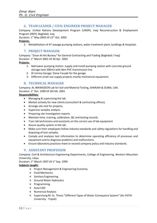 Omar Alani
Ph. D. Civil Engineer
6. TEAM LEADER / CIVIL ENGINEER PROJECT MANAGER
Company: United Nations Development Program (UNDP), Iraqi Reconstruction & Employment
Program (IREP), Baghdad, Iraq
Duration: 1st
May 2003 till 15th
Oct. 2005
Projects:
1- Rehabilitation of 47 sewage pumping stations, water treatment plant, buildings & Hospitals.
7. PROJECT MANAGER
Company: "Sinan Al-Ani Bureau" for General Contracting and Trading (Baghdad / Iraq)
Duration: 1st
March 2001 till 30 Apr. 2003
Projects:
1- Nahrawan pumping station: supply and install pumping station with concrete ground
storage tank 500m3 with 6km PVC transmission line
2- Al-Umma Garage: Stone Facade for the garage
3- Different small size supply projects mostly mechanical equipment.
8. TECHNICAL MANAGER
Company: AL-MAWAZEEN Lab for Soil and Material Testing, SHARJAH & DUBAI, UAE.
Duration: 1st
Oct. 1999 till 28 Feb. 2001
Responsibilities:
• Managing & supervising the lab.
• Market actively for new clients (consultant & contracting offices).
• Arrange site visit for projects.
• Supervise samples analysis.
• Preparing site investigation reports.
• Maintain time, training, calibration, QC and testing records.
• Train lab technicians and assistants on the correct use of lab equipment
• Assure quality system in the lab.
• Make sure their employees follow industry standards and safety regulations for handling and
disposing of test samples.
• Comply and analyzes test information to determine operating efficiency of processes and
equipment and to diagnose problems and malfunctions.
• Ensure laboratory practices meet or exceed company policy and industry standards.
9. ASSISTANT PROFESSOR
Company: Civil & Architecture Engineering Departments, College of Engineering, Western Mountain
University, Libya.
Duration: 1st
March 1997 till 1st
Sep. 1999
Subjects taught:
 Project Management & Engineering Economy
 Fluid Mechanics
 Sanitary Engineering
 Ground Water Hydraulics
 Programming
 Auto CAD
 Numerical Analysis
 Supervising M. Sc. Thesis “Different Types of Water Conveyance System” (AL-FATIH
University - Tripoli)
3 | P a g e
 