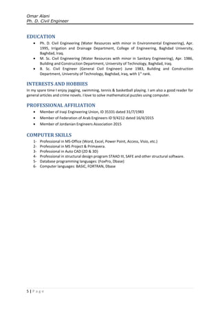 Omar Alani
Ph. D. Civil Engineer
EDUCATION
• Ph. D. Civil Engineering (Water Resources with minor in Environmental Engineering), Apr.
1995, Irrigation and Drainage Department, College of Engineering, Baghdad University,
Baghdad, Iraq.
• M. Sc. Civil Engineering (Water Resources with minor in Sanitary Engineering), Apr. 1986,
Building and Construction Department, University of Technology, Baghdad, Iraq.
• B. Sc. Civil Engineer (General Civil Engineer) June 1983, Building and Construction
Department, University of Technology, Baghdad, Iraq, with 1st
rank.
INTERESTS AND HOBBIES
In my spare time I enjoy jogging, swimming, tennis & basketball playing. I am also a good reader for
general articles and crime novels. I love to solve mathematical puzzles using computer.
PROFESSIONAL AFFILIATION
• Member of Iraqi Engineering Union, ID 35331 dated 31/7/1983
• Member of Federation of Arab Engineers ID 9/4212 dated 16/4/2015
• Member of Jordanian Engineers Association 2015
COMPUTER SKILLS
1- Professional in MS-Office (Word, Excel, Power Point, Access, Visio, etc.)
2- Professional in MS Project & Primavera.
3- Professional in Auto CAD (2D & 3D)
4- Professional in structural design program STAAD III, SAFE and other structural software.
5- Database programming languages: (FoxPro, Dbase)
6- Computer languages: BASIC, FORTRAN, Dbase
5 | P a g e
 