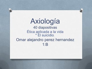 Axiología
         40 diapositivas
     Ética aplicada a la vida
           * El suicidio.
Omar alejandro perez hernandez
             1:B
 