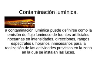 Contaminación lumínica.


a contaminación lumínica puede definirse como la
  emisión de flujo luminoso de fuentes artificiales
  nocturnas en intensidades, direcciones, rangos
    espectrales u horarios innecesarios para la
realización de las actividades previstas en la zona
          en la que se instalan las luces.
 