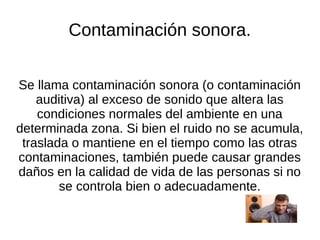 Contaminación sonora.


Se llama contaminación sonora (o contaminación
    auditiva) al exceso de sonido que altera las
    condiciones normales del ambiente en una
determinada zona. Si bien el ruido no se acumula,
 traslada o mantiene en el tiempo como las otras
contaminaciones, también puede causar grandes
daños en la calidad de vida de las personas si no
        se controla bien o adecuadamente.
 