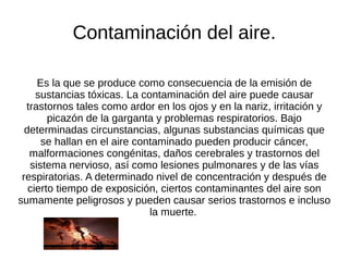 Contaminación del aire.

     Es la que se produce como consecuencia de la emisión de
     sustancias tóxicas. La contaminación del aire puede causar
  trastornos tales como ardor en los ojos y en la nariz, irritación y
        picazón de la garganta y problemas respiratorios. Bajo
  determinadas circunstancias, algunas substancias químicas que
      se hallan en el aire contaminado pueden producir cáncer,
   malformaciones congénitas, daños cerebrales y trastornos del
   sistema nervioso, así como lesiones pulmonares y de las vías
 respiratorias. A determinado nivel de concentración y después de
   cierto tiempo de exposición, ciertos contaminantes del aire son
sumamente peligrosos y pueden causar serios trastornos e incluso
                              la muerte.
 
