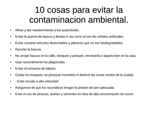 10 cosas para evitar la
              contaminacion ambiental.
●   Afinar y dar mantenimiento a los automóviles.
●   Evitar la quema de basura y llantas,m así como el uso de cohetes artificiales.
●   Evitar comprar artículos desechables y plásticos que no son biodegradables.
●   Reciclar la basura.
●   No arrojar basura en la calle, bosques y parques, envolverla o taparla bien en la casa.
●   Usar racionalmente los plaguicidas.
●   Evitar el consumo de tabaco.
●   Cuidar los bosques, no provocar incendios ni destruir las zonas verdes de la ciudad.
●    Evite circular a alta velocidad
●   Asegúrese de que los neumáticos tengan la presión de aire adecuada.
●   Evite el uso de pinturas, aceites y solventes en días de alta concentración de ozono.
 