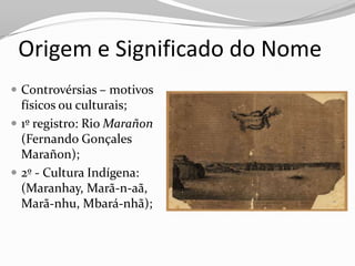 Origem e Significado do Nome
 Controvérsias – motivos
  físicos ou culturais;
 1º registro: Rio Marañon
  (Fernando Gonçales
  Marañon);
 2º - Cultura Indígena:
  (Maranhay, Marã-n-aã,
  Marã-nhu, Mbará-nhã);
 