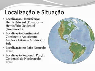 Localização e Situação
 Localização Hemisférica:
  Hemisfério Sul (Equador) –
  Hemisfério Ocidental
  (Greenwich);
 Localização Continental:
  Continente Americano,
  América Latina – América do
  Sul;
 Localização no País: Norte do
  Brasil;
 Localização Regional: Porção
  Ocidental do Nordeste do
  Brasil.
 