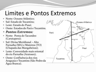 Limites e Pontos Extremos
   Norte: Oceano Atlântico;
   Sul: Estado de Tocantins;
   Leste: Estado do Piauí;
   Oeste: Estados do Pará e Tocantins.
 Pontos Extremos:
 Norte: Ponta do Tacundeo
  (Carutapera);
 Sul: Divisa Meridional – Alto
  Parnaíba (MA) e Mateiros (TO)
  (Chapada das Mangabeiras);
 Leste: Convexidade mais oriental
  do rio Parnaíba (Araioses);
 Oeste: Confluência dos rios
  Araguaia e Tocantins (São Pedro da
  Água Branca).
 