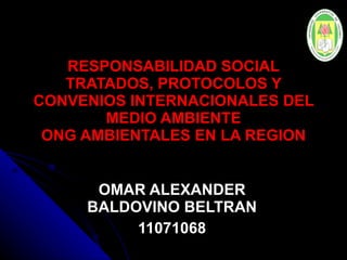 RESPONSABILIDAD SOCIAL TRATADOS, PROTOCOLOS Y CONVENIOS INTERNACIONALES DEL MEDIO AMBIENTE ONG AMBIENTALES EN LA REGION OMAR ALEXANDER BALDOVINO BELTRAN 11071068 