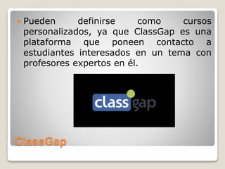 ClassGap
 Pueden definirse como cursos
personalizados, ya que ClassGap es una
plataforma que poneen contacto a
estudiantes interesados en un tema con
profesores expertos en él.
 
