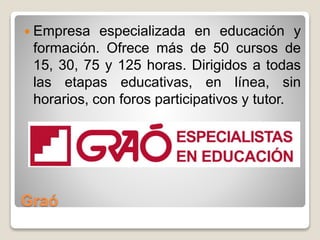 Graó
 Empresa especializada en educación y
formación. Ofrece más de 50 cursos de
15, 30, 75 y 125 horas. Dirigidos a todas
las etapas educativas, en línea, sin
horarios, con foros participativos y tutor.
 
