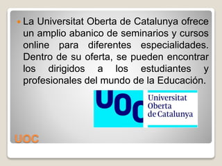 UOC
 La Universitat Oberta de Catalunya ofrece
un amplio abanico de seminarios y cursos
online para diferentes especialidades.
Dentro de su oferta, se pueden encontrar
los dirigidos a los estudiantes y
profesionales del mundo de la Educación.
 