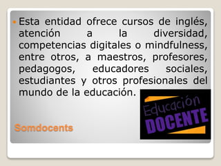 Somdocents
 Esta entidad ofrece cursos de inglés,
atención a la diversidad,
competencias digitales o mindfulness,
entre otros, a maestros, profesores,
pedagogos, educadores sociales,
estudiantes y otros profesionales del
mundo de la educación.
 