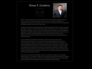 Omar F. Cordero

                              O.F.C.

Omar F. Cordero was born and raised in Miami Fl. He currently holds a degree in Finance
and Economics from Florida International University. As a member of the financial
management association he started his career involved in community relations working with
the Mayor of Miami and the city's finance dept.

He later transitioned into banking working for Wachovia Bank NA. Where today he manages
200 million in assets for a dual firm Bank of America and Merrill Lynch in the Global Wealth
Management division. His current role also consists in the integration of cash management
solutions to all Wealth Advisors located in the Miami/Americas Complex for Merrill Lynch. In
2008 Omar ranked in the top 10 Bankers in his current role where he received the
performance star award from Bank of America for demonstrating outstanding leadership
and performance.

 As the President of the Brickell Toastmasters club and Governor of Area 50 for
Toastmasters International, he is a major advocate in public speaking and focuses on
connecting with civic leaders to improve such a vital skill in the business community. His
overall knowledge and dedication to lifelong learning has demonstrated his ability to coach
and motivate others to do more for our community. Omar has also been involved in other
civic organizations thought South Florida, such as serving on the Board of Directors for the
Florida International University School of Business Alumni Chapter, Kiwanis of Little Havana
member and the Advisory Committee of the Research and Urban Development Group at the
Downtown Development Authority.

Omar enjoys an active fitness lifestyle as well. He currently is involved in many physical
fitness activities. As a mentor to others, he is committed to spread the importance of health
and physical well being. His say is don’t live to work but work to live as when you feel good
about yourself you have achieved inner peace and good will always follow.
 