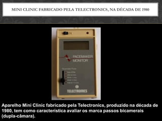 MINI CLINIC FABRICADO PELA TELECTRONICS, NA DÉCADA DE 1980
Aparelho Mini Clinic fabricado pela Telectronics, produzido na década de
1980, tem como característica avaliar os marca passos bicamerais
(dupla-câmara).
 